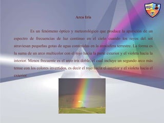 Arco Iris


            Es un fenómeno óptico y meteorológico que produce la aparición de un
espectro de frecuencias de luz continuo en el cielo cuando los rayos del sol
atraviesan pequeñas gotas de agua contenidas en la atmósfera terrestre. La forma es
la suma de un arco multicolor con el rojo hacia la parte exterior y el violeta hacia la
interior. Menos frecuente es el arco iris doble, el cual incluye un segundo arco más
tenue con los colores invertidos, es decir el rojo hacia el interior y el violeta hacia el
exterior.
 