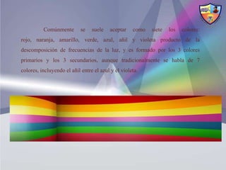 Comúnmente        se   suele   aceptar    como   siete   los   colores:
rojo, naranja, amarillo, verde, azul, añil y violeta producto de la
descomposición de frecuencias de la luz, y es formado por los 3 colores
primarios y los 3 secundarios, aunque tradicionalmente se habla de 7
colores, incluyendo el añil entre el azul y el violeta.
 