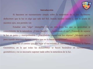 Introducción
          Si hacemos un razonamiento simple sobre la naturaleza de la luz, fácilmente
deducimos que la luz es algo que sale del Sol, inunda nuestro medio y, con la ayuda de
nuestros ojos, nos permite ver.
          Estudiar este "algo" intangible fue un reto para los que se acercaban al
conocimiento de la naturaleza. ¿Cómo hacerlo?... ¿Analizando el ojo? ¿Tratando de separar
la luz en partes y manipulándola ? ¿Haciéndola chocar con los objetos? ¿Mirando qué le
pasa cuando atraviesa algunos cuerpos que no la hacen desaparecer?.
          Este fue el camino que dio lugar al nacimiento de una rama de la óptica, la Óptica
Geométrica, en la que todas las deducciones se hacen basándose en razonamientos
geométricos y no es necesario suponer nada sobre la naturaleza de la luz.
 