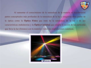 Al aumentar el conocimiento de la naturaleza de la materia se descubrieron
partes conceptuales más profundas de la naturaleza de la luz y surgieron otras partes de
la óptica como la Óptica Física que trata de la naturaleza de la luz y de sus
características ondulatorias y la Óptica Cuántica que estudia la acción de las partículas
que lleva la luz (fotones) con la materia y todas las implicaciones cuánticas.
 