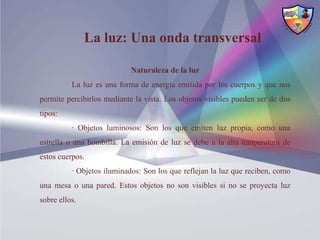 La luz: Una onda transversal

                            Naturaleza de la luz
          La luz es una forma de energía emitida por los cuerpos y que nos
permite percibirlos mediante la vista. Los objetos visibles pueden ser de dos
tipos:
          · Objetos luminosos: Son los que emiten luz propia, como una
estrella o una bombilla. La emisión de luz se debe a la alta temperatura de
estos cuerpos.
          · Objetos iluminados: Son los que reflejan la luz que reciben, como
una mesa o una pared. Estos objetos no son visibles si no se proyecta luz
sobre ellos.
 
