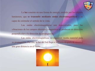 La luz consiste en una forma de energía, emitida por los objetos
luminosos, que se transmite mediante ondas electromagnéticas y es
capaz de estimular el sentido de la vista.
          Las ondas electromagnéticas son transversales, pues las
vibraciones de los campos eléctrico y magnético se producen en dirección
perpendicular a la dirección de propagación.
          Las ondas electromagnéticas no requieren medio material para
su propagación. Por eso, la luz del Sol llega a la Tierra después de recorrer
una gran distancia en el vacío.
 