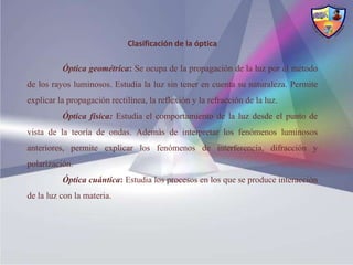 Clasificación de la óptica

          Óptica geométrica: Se ocupa de la propagación de la luz por el método
de los rayos luminosos. Estudia la luz sin tener en cuenta su naturaleza. Permite
explicar la propagación rectilínea, la reflexión y la refracción de la luz.
          Óptica física: Estudia el comportamiento de la luz desde el punto de
vista de la teoría de ondas. Además de interpretar los fenómenos luminosos
anteriores, permite explicar los fenómenos de interferencia, difracción y
polarización.
          Óptica cuántica: Estudia los procesos en los que se produce interacción
de la luz con la materia.
 