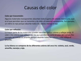Causas del color
Color por transmisión:
Algunos materiales transparentes absorben toda la gama de colores menos uno, que
es el que permiten que se transmita y da color al material transparente. Por ejemplo,
un vidrio es rojo porque absorbe todos los colores menos el rojo.

Color por reflexión:
La mayor parte de los materiales pueden absorber ciertos colores y reflejar otros. El
color o los colores que reflejan son los que percibimos como el color del cuerpo. Por
ejemplo, un cuerpo es amarillo porque absorbe todos los colores y sólo refleja el
amarillo.

La luz blanca se compone de los diferentes colores del arco iris: violeta, azul, verde,
amarillo, naranja y rojo.
 