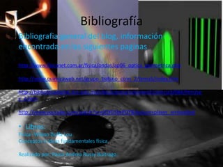 Bibliografía
Bibliografia general del blog, información
encontrada en las siguientes paginas

http://www.fisicanet.com.ar/fisica/ondas/ap06_optica_geometrica.php

http://www.quimicaweb.net/grupo_trabajo_ccnn_2/tema5/index.htm

http://bibliotecadigital.ilce.edu.mx/sites/ciencia/volumen2/ciencia3/084/htm/se
c_4.htm

http://www.youtube.com/watch?v=elQYG5brROY&feature=player_embedded

• Libros:
Física -Wilson Buffa Lou
Conceptos e ideas fundamentales física.

Realizado por: Paola Andrea Russy Buitrago.
 