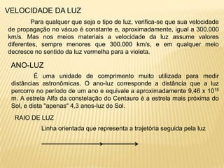 VELOCIDADE DA LUZ
        Para qualquer que seja o tipo de luz, verifica-se que sua velocidade
de propagação no vácuo é constante e, aproximadamente, igual a 300.000
km/s. Mas nos meios materiais a velocidade da luz assume valores
diferentes, sempre menores que 300.000 km/s, e em qualquer meio
decresce no sentido da luz vermelha para a violeta.

 ANO-LUZ
          É uma unidade de comprimento muito utilizada para medir
 distâncias astronômicas. O ano-luz corresponde a distância que a luz
 percorre no período de um ano e equivale a aproximadamente 9,46 x 1015
 m. A estrela Alfa da constelação do Centauro é a estrela mais próxima do
 Sol, e dista "apenas" 4,3 anos-luz do Sol.
  RAIO DE LUZ
            Linha orientada que representa a trajetória seguida pela luz
 