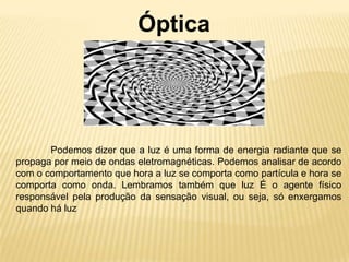 Óptica




       Podemos dizer que a luz é uma forma de energia radiante que se
propaga por meio de ondas eletromagnéticas. Podemos analisar de acordo
com o comportamento que hora a luz se comporta como partícula e hora se
comporta como onda. Lembramos também que luz É o agente físico
responsável pela produção da sensação visual, ou seja, só enxergamos
quando há luz
 
