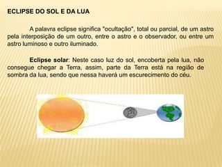 ECLIPSE DO SOL E DA LUA

        A palavra eclipse significa "ocultação", total ou parcial, de um astro
pela interposição de um outro, entre o astro e o observador, ou entre um
astro luminoso e outro iluminado.

       Eclipse solar: Neste caso luz do sol, encoberta pela lua, não
consegue chegar a Terra, assim, parte da Terra está na região de
sombra da lua, sendo que nessa haverá um escurecimento do céu.
 