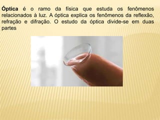 Óptica é o ramo da física que estuda os fenômenos
relacionados à luz. A óptica explica os fenômenos da reflexão,
refração e difração. O estudo da óptica divide-se em duas
partes
 