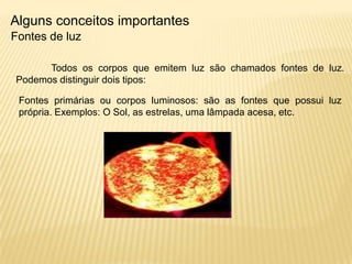 Alguns conceitos importantes
Fontes de luz

      Todos os corpos que emitem luz são chamados fontes de luz.
Podemos distinguir dois tipos:

 Fontes primárias ou corpos luminosos: são as fontes que possui luz
 própria. Exemplos: O Sol, as estrelas, uma lâmpada acesa, etc.
 