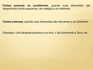 Fontes pontuais ou puntiformes, quando suas dimensões                são
desprezíveis (muito pequenas ) em relação a um ambiente




Fontes extensas, quando suas dimensões são relevantes a um ambiente.



Exemplos: Uma lâmpada próxima a um livro, o Sol iluminando a Terra, etc
 