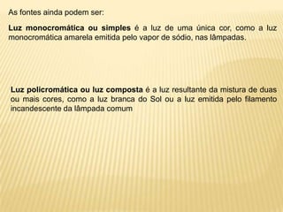 As fontes ainda podem ser:
Luz monocromática ou simples é a luz de uma única cor, como a luz
monocromática amarela emitida pelo vapor de sódio, nas lâmpadas.




Luz policromática ou luz composta é a luz resultante da mistura de duas
ou mais cores, como a luz branca do Sol ou a luz emitida pelo filamento
incandescente da lâmpada comum
 