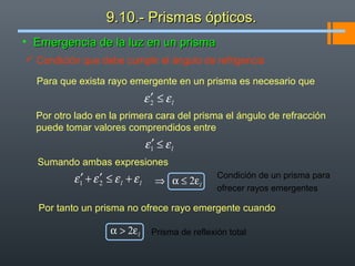 • Emergencia de la luz en un prismaEmergencia de la luz en un prisma
Para que exista rayo emergente en un prisma es necesario que
lεε ≤′2
Por otro lado en la primera cara del prisma el ángulo de refracción
puede tomar valores comprendidos entre
lεε ≤′1
Sumando ambas expresiones
ll εεεε +≤′+′ 21
 Condición que debe cumplir el ángulo de refrigencia
lε≤α⇒ 2
Condición de un prisma para
ofrecer rayos emergentes
Por tanto un prisma no ofrece rayo emergente cuando
lε>α 2 Prisma de reflexión total
9.10.- Prismas ópticos.9.10.- Prismas ópticos.
 