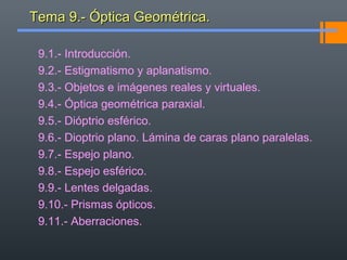 Tema 9.- Óptica Geométrica.Tema 9.- Óptica Geométrica.
9.1.- Introducción.
9.2.- Estigmatismo y aplanatismo.
9.3.- Objetos e imágenes reales y virtuales.
9.4.- Óptica geométrica paraxial.
9.5.- Dióptrio esférico.
9.6.- Dioptrio plano. Lámina de caras plano paralelas.
9.7.- Espejo plano.
9.8.- Espejo esférico.
9.9.- Lentes delgadas.
9.10.- Prismas ópticos.
9.11.- Aberraciones.
 