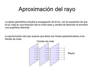 Aproximación del rayo 
La óptica geométrica estudia la propagación de la luz, con la suposición de que 
la luz viaja en una dirección fija en línea recta y cambia de dirección al encintrar 
una superficie diferente. 
La aproximación del rayo supone que éstos son líneas perpendiculares a los 
frentes de onda. 
Frentes de onda 
Rayos 
 