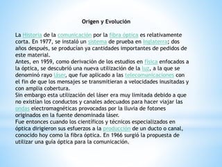 Origen y Evolución 
La Historia de la comunicación por la fibra óptica es relativamente 
corta. En 1977, se instaló un sistema de prueba en Inglaterra; dos 
años después, se producían ya cantidades importantes de pedidos de 
este material. 
Antes, en 1959, como derivación de los estudios en física enfocados a 
la óptica, se descubrió una nueva utilización de la luz, a la que se 
denominó rayo láser, que fue aplicado a las telecomunicaciones con 
el fin de que los mensajes se transmitieran a velocidades inusitadas y 
con amplia cobertura. 
Sin embargo esta utilización del láser era muy limitada debido a que 
no existían los conductos y canales adecuados para hacer viajar las 
ondas electromagnéticas provocadas por la lluvia de fotones 
originados en la fuente denominada láser. 
Fue entonces cuando los científicos y técnicos especializados en 
óptica dirigieron sus esfuerzos a la producción de un ducto o canal, 
conocido hoy como la fibra óptica. En 1966 surgió la propuesta de 
utilizar una guía óptica para la comunicación. 
 
