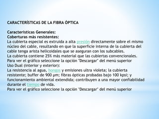 CARACTERÍSTICAS DE LA FIBRA ÓPTICA 
Características Generales: 
Coberturas más resistentes: 
La cubierta especial es extruida a alta presión directamente sobre el mismo 
núcleo del cable, resultando en que la superficie interna de la cubierta del 
cable tenga arista helicoidales que se aseguran con los subcables. 
La cubierta contiene 25% más material que las cubiertas convencionales. 
Para ver el gráfico seleccione la opción "Descargar" del menú superior 
Uso Dual (interior y exterior): 
La resistencia al agua, hongos y emisiones ultra violeta; la cubierta 
resistente; buffer de 900 μm; fibras ópticas probadas bajo 100 kpsi; y 
funcionamiento ambiental extendida; contribuyen a una mayor confiabilidad 
durante el tiempo de vida. 
Para ver el gráfico seleccione la opción "Descargar" del menú superior 
