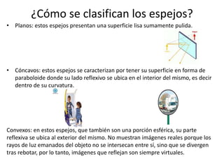 ¿Cómo se clasifican los espejos?
• Planos: estos espejos presentan una superficie lisa sumamente pulida.
• Cóncavos: estos espejos se caracterizan por tener su superficie en forma de
paraboloide donde su lado reflexivo se ubica en el interior del mismo, es decir
dentro de su curvatura.
Convexos: en estos espejos, que también son una porción esférica, su parte
reflexiva se ubica al exterior del mismo. No muestran imágenes reales porque los
rayos de luz emanados del objeto no se intersecan entre sí, sino que se divergen
tras rebotar, por lo tanto, imágenes que reflejan son siempre virtuales.
 