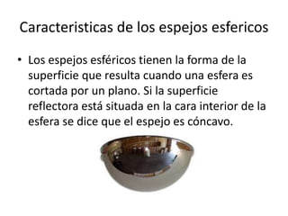 Caracteristicas de los espejos esfericos
• Los espejos esféricos tienen la forma de la
superficie que resulta cuando una esfera es
cortada por un plano. Si la superficie
reflectora está situada en la cara interior de la
esfera se dice que el espejo es cóncavo.
 