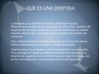 QUE ES UNA DIOPTRIA
La dioptría es la unidad de medida utilizada en óptica.
Determina la medida de la capacidad de refracción, cambios de
trayecto de los rayos luminosos, cuando atraviesan un medio
natural como el ojo o artificial como las gafas o los lentes de
contacto.
Esta unidad permite el cálculo del grado de corrección de los
vidrios utilizados para la miopía o la hipermetropía.
Cuanto mayor es la dioptría, mas importante es la corrección.
Para corregir la miopía se utilizan los lentes divergentes y su
dioptría es negativa. Es lo contrario para la hipermetropía, con
lentes convergentes y una medida positiva de dioptría.
 