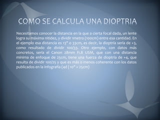 Necesitamos conocer la distancia en la que a cierta focal dada, un lente
logra su máxima nitidez, y dividir 1metro (100cm) entre esa cantidad. En
el ejemplo esa distancia es 13" o 33cm, es decir, la dioptría sería de +3,
como resultado de dividir 100/33. Otro ejemplo, con datos más
concretos, sería el Canon 28mm f1.8 USM, que con una distancia
mínima de enfoque de 25cm, tiene una fuerza de dioptría de +4, que
resulta de dividir 100/25 y que es más o menos coherente con los datos
publicados en la infografía (4d | 10" = 25cm)
 