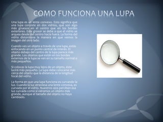 Una lupa es un lente convexo. Esto significa que
una lupa consiste en dos vidrios, que son algo
más gruesos en el centro que en los bordes
exteriores. Este grosor se debe a que el vidrio se
arquea desde del centro hacia fuera. La forma del
vidrio distorsiona la manera en que vemos la
imagen del otro lado.
Cuando ves un objeto a través de una lupa, estás
enfocando en un punto central de interés. El
objeto debajo del centro de la lupa parece más
grande. Los objetos que están en los bordes
externos de la lupa se ven en su tamaño normal o
más pequeños.
Si colocas la lupa muy lejos de un objeto, éste
lucirá más pequeño. La lupa debe colocarse más
cerca del objeto que la distancia de la longitud
focal del vidrio.
La forma en que una lupa funciona es curvando la
luz. Cuando la luz atraviesa una lente convexa, es
curvada por el vidrio. Nuestros ojos perciben esa
luz curvada como si viéramos un objeto más
grande, aunque el tamaño del objeto no haya
cambiado.
 