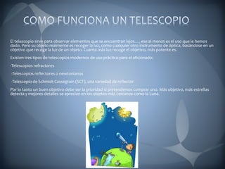 El telescopio sirve para observar elementos que se encuentran lejos…, ese al menos es el uso que le hemos
dado. Pero su objeto realmente es recoger la luz, como cualquier otro instrumento de óptica, basándose en un
objetivo que recoge la luz de un objeto. Cuanta más luz recoge el objetivo, más potente es.
Existen tres tipos de telescopios modernos de uso práctico para el aficionado:
-Telescopios refractores
-Telescopios reflectores o newtonianos
-Telescopio de Schmidt-Cassegrain (SCT), una variedad de reflector
Por lo tanto un buen objetivo debe ser la prioridad si pretendemos comprar uno. Más objetivo, más estrellas
detecta y mejores detalles se aprecian en los objetos más cercanos como la Luna.
 