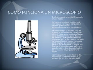 En el microscopio la ampliación se realiza
en dos etapas.
Así como en el anteojo el objeto está
muy alejado y la imagen real que da el
objetivo queda situada
aproximadamente en el foco posterior.
En el microscopio la distancia focal del
objetivo es en cambio muy corta (de 46 a
1,6 mm) y, además, el objeto se sitúa tan
cerca del foco anterior que la distancia
del objetivo a la imagen resulta mucho
mayor que la focal; ya que dicha distancia
del objetivo hasta la imagen viene dada
por la longitud que tiene el tubo -en
general, de unos 160 mm- la imagen real
intermedia que se forma es, pues, para
aquellos valores de la distancia focal, de
2,5 a 100 veces mayor que el propio
objeto
(por regla general en los objetivos de
microscopio se da directamente el
aumento en vez de la distancia focal).
 