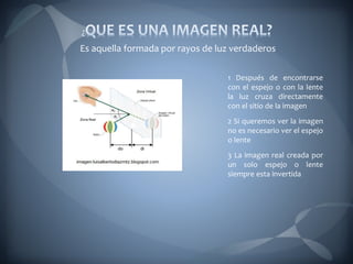 1 Después de encontrarse
con el espejo o con la lente
la luz cruza directamente
con el sitio de la imagen
2 Si queremos ver la imagen
no es necesario ver el espejo
o lente
3 La imagen real creada por
un solo espejo o lente
siempre esta invertida
Es aquella formada por rayos de luz verdaderos
 