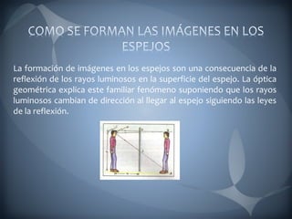 La formación de imágenes en los espejos son una consecuencia de la
reflexión de los rayos luminosos en la superficie del espejo. La óptica
geométrica explica este familiar fenómeno suponiendo que los rayos
luminosos cambian de dirección al llegar al espejo siguiendo las leyes
de la reflexión.
 