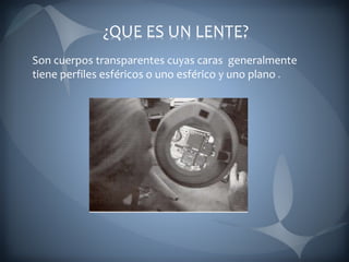 ¿QUE ES UN LENTE?
Son cuerpos transparentes cuyas caras generalmente
tiene perfiles esféricos o uno esférico y uno plano
 