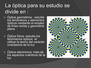 La óptica para su estudio se
divide en :
Óptica geométrica : estudia
los fenómenos y elementos
ópticos mediante el empleo
de línea rectas y geometría
plana.
Óptica física: estudia los
fenómenos ópticos al
utilizar la teoría del carácter
ondulatoria de la luz
Óptica electrónica: trata de
los aspectos cuánticos de la
luz