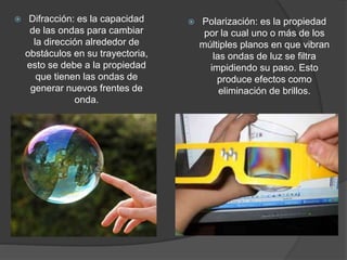  Difracción: es la capacidad
de las ondas para cambiar
la dirección alrededor de
obstáculos en su trayectoria,
esto se debe a la propiedad
que tienen las ondas de
generar nuevos frentes de
onda.
Polarización: es la propiedad
por la cual uno o más de los
múltiples planos en que vibran
las ondas de luz se filtra
impidiendo su paso. Esto
produce efectos como
eliminación de brillos.