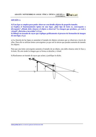 ARAGÓN / SEPTIEMBRE 03. LOGSE / FÍSICA / ÓPTICA / OPCIÓN A /
CUESTIÓN 4
www.profes.net es un servicio gratuito de Ediciones SM
OPCIÓN A
4) Una lupa se emplea para poder observar con detalle objetos de pequeño tamaño.
a) Explica el funcionamiento óptico de una lupa: ¿Qué tipo de lente es, convergente o
divergente? ¿Dónde debe situarse el objeto a observar? La imagen que produce, ¿es real o
virtual? ¿Derecha o invertida? (1,5 p.)
b) Dibuja un trazado de rayos que explique gráficamente el proceso de formación de imagen
de una lupa. (1 p.)
a) La función de las lupas es aumentar el tamaño de objetos cercanos que se observan a través de
ellas. Para ello se utilizan lentes convergentes ya que son la únicas que pueden aumenta de tamaño
los objetos.
Para que una lente convergente aumente el tamaño de un objeto, este debe situarse entre le foco y
la lente. De este modo la imagen que se forma es derecha y virtual.
b) Realizamos un trazado de rayos que aclare y justifique lo dicho.
y'
y
F’
F
 