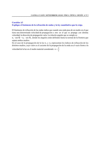 CASTILLA Y LEON / SEPTIEMBRE98. LOGSE / FÍSICA / ÓPTICA / OPCIÓN A/ Nº 3
Cuestión A3
Explique el fenómeno de la refracción de ondas y la ley cuantitativa que lo exige.
El fenómeno de refracción de las ondas indica que cuando una onda pasa de un medio en el que
tiene una determinada velocidad de propagación a otro en el que se propaga con distinta
velocidad, la dirección de propagación varía. La relación angular que se cumple es:
n1 · sen θi = n2 · sen θt , donde los ángulos están definidos hasta la normal de la frontera que
separa ambos medios.
En el caso de la propagación de la luz n1 y n2 representan los índices de refracción de los
distintos medios, cuyo valor es el cociente de la propagación de la onda en el vacío frente a la
velocidad de la luz en el medio material considerado:
v
c
n =
 