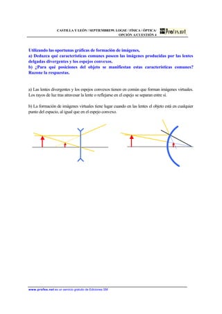 CASTILLA Y LEÓN / SEPTIEMBRE99. LOGSE / FÍSICA / ÓPTICA/
OPCIÓN A/CUESTIÓN 4
www.profes.net es un servicio gratuito de Ediciones SM
Utilizando las oportunas gráficas de formación de imágenes,
a) Deduzca qué características comunes poseen las imágenes producidas por las lentes
delgadas divergentes y los espejos convexos.
b) ¿Para qué posiciones del objeto se manifiestan estas características comunes?
Razone la respuestas.
a) Las lentes divergentes y los espejos convexos tienen en común que forman imágenes virtuales.
Los rayos de luz tras atravesar la lente o reflejarse en el espejo se separan entre sí.
b) La formación de imágenes virtuales tiene lugar cuando en las lentes el objeto está en cualquier
punto del espacio, al igual que en el espejo convexo.
 