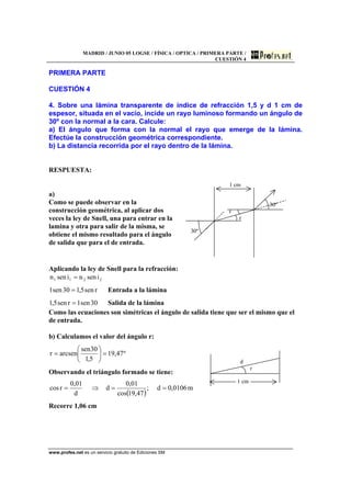 MADRID / JUNIO 05 LOGSE / FÍSICA / OPTICA / PRIMERA PARTE /
CUESTIÓN 4
www.profes.net es un servicio gratuito de Ediciones SM
PRIMERA PARTE
CUESTIÓN 4
4. Sobre una lámina transparente de índice de refracción 1,5 y d 1 cm de
espesor, situada en el vacío, incide un rayo luminoso formando un ángulo de
30º con la normal a la cara. Calcule:
a) El ángulo que forma con la normal el rayo que emerge de la lámina.
Efectúe la construcción geométrica correspondiente.
b) La distancia recorrida por el rayo dentro de la lámina.
RESPUESTA:
a)
Como se puede observar en la
construcción geométrica, al aplicar dos
veces la ley de Snell, una para entrar en la
lamina y otra para salir de la misma, se
obtiene el mismo resultado para el ángulo
de salida que para el de entrada.
1 cm
30º
r
r
30º
Aplicando la ley de Snell para la refracción:
2211 isennisenn =
rsen5,130sen1 = Entrada a la lámina
30sen1rsen5,1 = Salida de la lámina
Como las ecuaciones son simétricas el ángulo de salida tiene que ser el mismo que el
de entrada.
b) Calculamos el valor del ángulo r:
º47,19
5,1
30sen
arcsenr =⎟
⎠
⎞
⎜
⎝
⎛
=
Observando el triángulo formado se tiene:
( )
m0106,0d;
47,19cos
01,0
d
d
01,0
rcos ==⇒=
Recorre 1,06 cm
d
r
1 cm
 