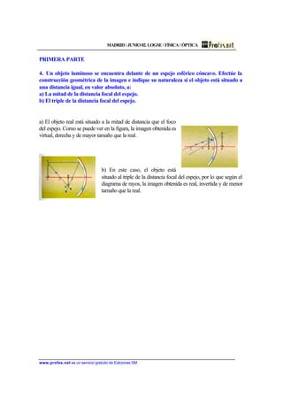 MADRID / JUNIO 02. LOGSE / FÍSICA / ÓPTICA
www.profes.net es un servicio gratuito de Ediciones SM
PRIMERA PARTE
4. Un objeto luminoso se encuentra delante de un espejo esférico cóncavo. Efectúe la
construcción geométrica de la imagen e indique su naturaleza si el objeto está situado a
una distancia igual, en valor absoluto, a:
a) La mitad de la distancia focal del espejo.
b) El triple de la distancia focal del espejo.
a) El objeto real está situado a la mitad de distancia que el foco
del espejo. Como se puede ver en la figura, la imagen obtenida es
virtual, derecha y de mayor tamaño que la real.
b) En este caso, el objeto está
situado al triple de la distancia focal del espejo, por lo que según el
diagrama de rayos, la imagen obtenida es real, invertida y de menor
tamaño que la real.
 