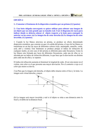 PDO. ASTURIAS / JUNIO 04. LOGSE / FÍSICA / OPTICA / OPCIÓN 4
www.profes.net es un servicio gratuito de Ediciones SM
OPCIÓN 4
1.- Comentar el fenómeno de la dispersión cromática por un prisma (1,2 puntos)
2.- Una lente delgada convergente se quiere utilizar para obtener una imagen de
un objeto que sea más grande que su tamaño real. Usar el diagrama de rayos para
indicar donde se debería colocar el objeto respecto a la lente para conseguir lo
anterior en los casos: (a) La imagen ha de estar derecha (b) La imagen ha de estar
invertida. (1,3 puntos).
1. Cuando la luz blanca atraviesa un prisma, se produce un efecto denominado
dispersión cromática, que consiste en que a la salida del prisma, el rayo de luz blanca se
transforma en un haz de rayos de diferentes colores (rojo, anaranjado, amarillo, verde,
azul, añil y violeta). Este fenómeno se produce porque el índice de refracción de
cualquier medio, en este caso el del prisma es diferente para cada frecuencia. Como la
luz blanca esta formada por luces de diferentes frecuencias, cada una de ellas se ve
afectada por un índice de refracción diferente, lo que hace que la desviación sea distinta
para cada una de ellas y se separen.
El índice de refracción aumenta al disminuir la longitud de onda. Al ser esta menor en el
violeta, este color es el que presenta una mayor desviación. Por el contrario e rojo es el
color que menos se desvía.
2 (a) Para que la imagen esté derecha, el objeto debe situarse entre el foco y la lente. La
imagen será virtual derecha y mayor.
y'
y
F F’
(b) La imagen será mayor invertida y real si el objeto se sitúa a una distancia entre la
focal y el doble de la distancia focal.
y
2F F F’
y'
 