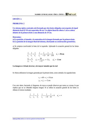 MADRID / JUNIO 02. LOGSE / FÍSICA / ÓPTICA
www.profes.net es un servicio gratuito de Ediciones SM
OPCIÓN A
PROBLEMA 2
Un sistema óptico centrado está formado por dos lentes delgadas convergentes de igual
distancia focal (f=10 cm) separadas 40 cm. Un objeto lineal de altura 1 cm se coloca
delante de la primera lente a una distancia de 15 cm.
Determine:
a) La posición, el tamaño y la naturaleza de la imagen formada por la primera lente.
b) La posición de la imagen final del sistema, efectuando su construcción geométrica.
a) Se empieza resolviendo la lente de la izquierda. Aplicando la ecuación general de las lentes
delgadas:
cm2y
cm30s
'
1
'
1
−=⇒−=
−
=⇒=
=⇒=+
−
=⇒=−
11
'
1
1
'
1
1
'
1
'
1
'
11
'
1
y·2y
15
30
y
s
s
y
y
150
5
10
1
15
1
s
1
f
1
s
1
s
1
La imagen es virtual, inversa y de mayor tamaño que la real
b) Ahora utilizamos la imagen generada por la primera lente, como entrada a la segunda lente:
cm2yy
cm10s40s
'
12
'
12
−==
=−=
Con esto datos, haciendo el diagrama de rayos se puede observar que nunca se cruzan, lo que
implica que no se obtendrá ninguna imagen. Si se utiliza la ecuación general de las lentes se
obtiene el mismo resultado:
∞=⇒=+
−
=⇒=− '
2s0
10
1
10
1
s
1
f
1
s
1
s
1
'
2
'
22
'
2
 