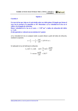 MADRID / JUNIO 03. SELECTIVIDAD / FÍSICA /ÓPTICA / OPCIÓN A /
CUESTIÓN 4
www.profes.netes un servicio gratuito de Ediciones SM
Opción A
Cuestión 4
Un rayo de luz que viaja en el vacío incide sobre un vidrio plano. El ángulo que forma el
rayo con la normal a la superficie es 30º. Determine: a) La velocidad de la luz en el
vidrio y b) el ángulo de refracción.
Datos: velocidad de la luz en el vacío c = 3·108
ms-1
e índice de refracción del vidrio
n = 1,45.
(Cada apartado se valorará con un máximo de 1 punto)
a) La velocidad de la luz en cualquier medio se puede obtener a partir del índice de refracción,
mediante la expresión:
s/m10·07,2
45,1
10·3
n
c
v;
v
c
n 8
8
====
b) Aplicando la Ley de Snell para la refracción:
45,1
30sen
iˆsen
n
n
rˆsen;rˆsen·niˆsen·n
v
0
v0
===
º17,20
45,1
30sen
arcsenrˆ =





=
 