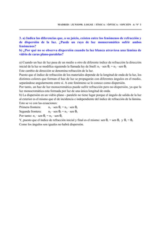 MADRID / JUNIO98. LOGSE / FÍSICA / ÓPTICA / OPCIÓN A/ Nº 3
3. a) Indica las diferencias que, a su juicio, existen entre los fenómenos de refracción y
de dispersión de la luz. ¿Puede un rayo de luz monocromático sufrir ambos
fenómenos?
b) ¿Por qué no se observa dispersión cuando la luz blanca atraviesa una lámina de
vidrio de caras plano-paralelas?
a) Cuando un haz de luz pasa de un medio a otro de diferente índice de refracción la dirección
inicial de la luz se modifica siguiendo la llamada ley de Snell: n1 · sen θ1 = n2 · sen θ2
Este cambio de dirección se denomina refracción de la luz.
Puesto que el índice de refracción de los materiales depende de la longitud de onda de la luz, los
distintos colores que forman el haz de luz se propagarán con diferentes ángulos en el medio,
separándose angularmente entre sí. A este fenómeno se le conoce como dispersión.
Por tanto, un haz de luz monocromática puede sufrir refracción pero no dispersión, ya que la
luz monocromática esta formada por luz de una única longitud de onda.
b) La dispersión en un vidrio plano - paralelo no tiene lugar porque el ángulo de salida de la luz
al exterior es el mismo que el de incidencia e independiente del índice de refracción de la lámina.
Esto se ve con las ecuaciones:
Primera frontera: n1 · sen θ1 = n2 · sen θ2
Segunda frontera: n2 · sen θ2 = n3 · sen θ3
Por tanto: n1 · sen θ1 = n3 · sen θ3
Y, puesto que el índice de refracción inicial y final es el mismo: sen θ1 = sen θ3 y θ1 = θ3
Como los ángulos son iguales no habrá dispersión.
 