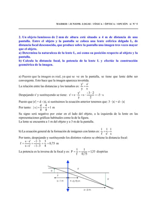 MADRID / JUNIO98. LOGSE / FÍSICA / ÓPTICA / OPCIÓN A/ Nº 5
2. Un objeto luminoso de 2 mm de altura está situado a 4 m de distancia de una
pantalla. Entre el objeto y la pantalla se coloca una lente esférica delgada L, de
distancia focal desconocida, que produce sobre la pantalla una imagen tres veces mayor
que el objeto.
a) Determina la naturaleza de la lente L, así como su posición respecto al objeto y la
pantalla.
b) Calcula la distancia focal, la potencia de la lente L y efectúe la construcción
geométrica de la imagen.
a) Puesto que la imagen es real, ya que se ve en la pantalla, se tiene que lente debe ser
convergente. Esto hace que la imagen aparezca invertida.
La relación entre las distancias y los tamaños es:
s
s'
y
y'
=
Despejando s' y sustituyendo se tiene: s·-3
2
2·3-
·s
y
y'
·ss' ===
Puesto que |s'| = d - |s|, si sustituimos la ecuación anterior tenemos que: 3 · |s| = d - |s|
Por tanto: m1
4
4
4
d
|s| ===
Su signo será negativo por estar en el lado del objeto, a la izquierda de la lente en las
representaciones gráficas habituales como la de la figura.
La lente se encuentra a 1 m del objeto y a 3 m de la pantalla.
b) La ecuación general de la formación de imágenes con lentes es:
s
1
-
s'
1
f
1
=
Por tanto, despejando y sustituyendo los distintos valores se obtiene la distancia focal:
m75,0
4
3
3-1-
3·1-
s'-s
s'·s
f ====
La potencia es la inversa de la focal y es: dioptrías33,1
75,0
1
f
1
P ===
 