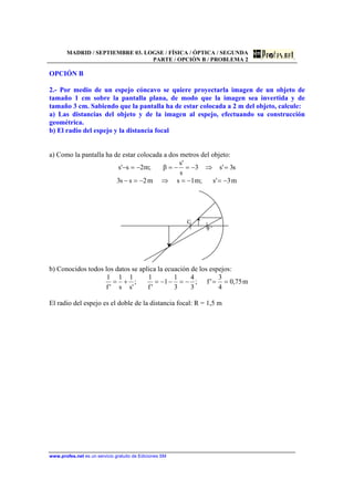 MADRID / SEPTIEMBRE 03. LOGSE / FÍSICA / ÓPTICA / SEGUNDA
PARTE / OPCIÓN B / PROBLEMA 2
www.profes.net es un servicio gratuito de Ediciones SM
OPCIÓN B
2.- Por medio de un espejo cóncavo se quiere proyectarla imagen de un objeto de
tamaño 1 cm sobre la pantalla plana, de modo que la imagen sea invertida y de
tamaño 3 cm. Sabiendo que la pantalla ha de estar colocada a 2 m del objeto, calcule:
a) Las distancias del objeto y de la imagen al espejo, efectuando su construcción
geométrica.
b) El radio del espejo y la distancia focal
a) Como la pantalla ha de estar colocada a dos metros del objeto:
s3's3
s
's
β;m2s's =⇒−=−=−=−
m3's;m1sm2ss3 −=−=⇒−=−
C
F’
b) Conocidos todos los datos se aplica la ecuación de los espejos:
m75,0
4
3
'f;
3
4
3
1
1
'f
1
;
's
1
s
1
'f
1
==−=−−=+=
El radio del espejo es el doble de la distancia focal: R = 1,5 m
 