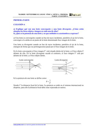 MADRID / SEPTIEMBRE 03. LOGSE / FÍSICA / OPTICA / PRIMERA
PARTE / CUESTIÓN 4
www.profes.net es un servicio gratuito de Ediciones SM
PRIMERA PARTE
CUESTIÓN 4
a) Explique qué son una lente convergente y una lente divergente. ¿Cómo están
situados los focos objeto e imagen en cada una de ellas?
b) ¿Qué es la potencia de una lente y en que unidades se acostumbra a expresar?
a) Una lente es convergente cuando un haz de rayos incidentes, paralelos al eje de la lente,
convergen a la salida en un punto de la lente denominado foco imagen de la lente.
Una lente es divergente cuando un haz de rayos incidentes, paralelos al eje de la lente,
emergen de forma que sus prolongaciones pasan por el foco imagen de la lente.
En la lente convergente el foco imagen F’ está situado detrás de la lente y el foco objeto F
delante de ella. En la lente divergente sucede al contrario, el foco imagen F’ está por
delante de la lente y el foco objeto detrás.
Lente convergente
F F’
Lente divergente
F’ F
b) La potencia de una lente se define como:
'f
1
P =
Siendo f’ la distancia focal de la lente. La potencia se mide en el sistema internacional en
dioptrías, para ello la distancia focal debe estar expresada en metros.
 