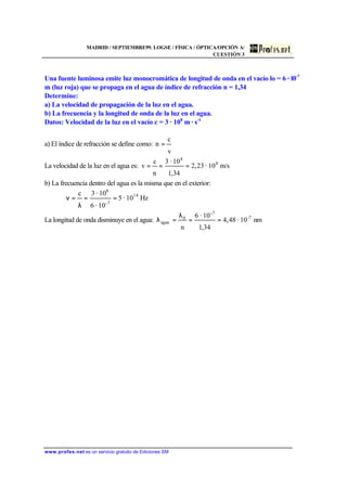 MADRID / SEPTIEMBRE99. LOGSE / FÍSICA / ÓPTICA/OPCIÓN A/
CUESTIÓN 3
www.profes.net es un servicio gratuito de Ediciones SM
Una fuente luminosa emite luz monocromática de longitud de onda en el vacío lo = 6 · l0-7
m (luz roja) que se propaga en el agua de índice de refracción n = 1,34
Determine:
a) La velocidad de propagación de la luz en el agua.
b) La frecuencia y la longitud de onda de la luz en el agua.
Datos: Velocidad de la luz en el vacío c = 3 · 108
m · s-1
a) El índice de refracción se define como:
v
c
n =
La velocidad de la luz en el agua es: m/s10·23,2
34,1
10·3
n
c
v 8
8
===
b) La frecuencia dentro del agua es la misma que en el exterior:
Hz10·5
10·6
10·3c 14
7-
8
==
λ
=ν
La longitud de onda disminuye en el agua: nm10·48,4
34,1
10·6
n
7-
-7
0
agua ==
λ
=λ
 