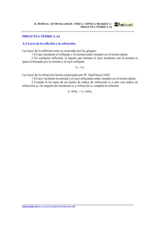 R. MURCIA / JUNIO 04. LOGSE / FÍSICA / OPTICA/ BLOQUE A /
PREGUNTA TEÓRICA A2
www.profes.net es un servicio gratuito de Ediciones SM
PREGUNTA TEÓRICA A2
A.2 Leyes de la reflexión y la refracción.
Las leyes de la reflexión eran ya conocidas por los griegos:
1 El rayo incidente el reflejado y la normal están situados en el mismo plano
2 En cualquier reflexión, el ángulo que forman el rayo incidente con la normal es
igual al formado por la normal y el rayo reflejado
'ii αα =
Las leyes de la refracción fueron enunciadas por W. Snell hacia 1620:
1 El rayo incidente la normal y el rayo refractado están situados en el mismo plano.
2 Cuando la luz pasa de un medio de índice de refracción ni a otro con índice de
refracción nr, los ángulos de incidencia ai y refracción ar cumplen la relación:
rrii αsen·nαsen·n =
 