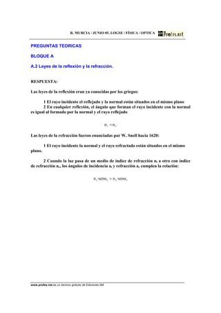 R. MURCIA / JUNIO 05. LOGSE / FÍSICA / OPTICA
www.profes.net es un servicio gratuito de Ediciones SM
PREGUNTAS TEORICAS
BLOQUE A
A.2 Leyes de la reflexión y la refracción.
RESPUESTA:
Las leyes de la reflexión eran ya conocidas por los griegos:
1 El rayo incidente el reflejado y la normal están situados en el mismo plano
2 En cualquier reflexión, el ángulo que forman el rayo incidente con la normal
es igual al formado por la normal y el rayo reflejado
'ii αα =
Las leyes de la refracción fueron enunciadas por W. Snell hacia 1620:
1 El rayo incidente la normal y el rayo refractado están situados en el mismo
plano.
2 Cuando la luz pasa de un medio de índice de refracción ni a otro con índice
de refracción nr, los ángulos de incidencia ai y refracción ar cumplen la relación:
rrii αsen·nαsen·n =
 