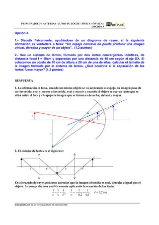 PRINCIPADO DE ASTURIAS / JUNIO 05. LOGSE / FÍSICA / ÓPTICA /
OPCIÓN 3
www.profes.net es un servicio gratuito de Ediciones SM
Opción 3
1.- Discutir físicamente, ayudándose de un diagrama de rayos, si la siguiente
afirmación es verdadera o falsa: “Un espejo cóncavo no puede producir una imagen
virtual, derecha y mayor de un objeto”. (1,2 puntos)
2.- Sea un sistema de lentes, formado por dos lentes convergentes idénticas, de
distancia focal f = 10cm y separadas por una distancia de 40 cm según el eje OX. Si
colocamos un objeto de 10 cm de altura a 20 cm de una de ellas, calcular el tamaño de
la imagen formada por el sistema de lentes. ¿Qué ocurriría si la separación de las
lentes fuese mayor? (1,3 puntos)
RESPUESTA
1. La afirmación es falsa, cuando un mismo objeto se va acercando al espejo, su imagen pasa de
ser invertida, real y menor a invertida, real y mayor y cuando el objeto se acerca tanto que se
sitúa entre el foco y el espejo la imagen que se forma es derecha, virtual y mayor.
3’
1 2 3
1’
C F
2’
2. El sistema de lentes es el siguiente:
F F’ F F’
En el trazado de rayos podemos apreciar que la imagen obtenida es real, derecha e igual que el
objeto. Lo comprobamos analíticamente aplicando la ecuación de las lentes.
cm2,0's;
1,0
1
2,0
1
's
1
;
'f
1
s
1
's
1
=+
−
==−
 