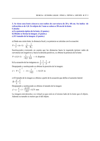 MURCIA / JUNIO98. LOGSE / FÍSICA / ÓPTICA / OPCIÓN B/ Nº 3
3. Se tiene una lente cóncava con radios de curvatura de 20 y 40 cm. Su índice de
refracción es de 1,8. Un objeto de 3 mm se coloca a 50 cm de la lente.
Calcula:
a) La potencia óptica de la lente. (1 punto.)
b) Dónde se forma la imagen. (1 punto.)
c) E1 tamaño de la imagen. (1 punto.)
a) Dada una cierta lente, la distancia focal y su potencia se calculan con la ecuación:








==
21 R
1
-
R
1
·1)-(n
f
1
P
Sustituyendo y teniendo en cuenta que las distancias hacia la izquierda (primer radio de
curvatura) son negativos y hacia la derecha positivos, se obtiene la potencia de la lente:
dioptrías6-
0,4
1
-
0,2-
1
·1)-(1,8P =





=
b) La ecuación de las imágenes es: P
f'
1
s
1
-
s'
1
==
Despejando y sustituyendo se obtiene la posición de la imagen:
m0,125-
0,5-
1
6-
s
1
P's
-1-1
=





+=





+=
c) El tamaño de la imagen se obtiene a partir de la ecuación que define el aumento lateral:
s
s'
y
y'
==β
Despejando y sustituyendo se obtiene el tamaño de la imagen:
mm0,75
0,5-
0,125-
·3
s
s'
·yy' ===
La imagen está derecha y es virtual ya que está en el mismo lado de la lente que el objeto.
Además su tamaño es menor que el del objeto.
 